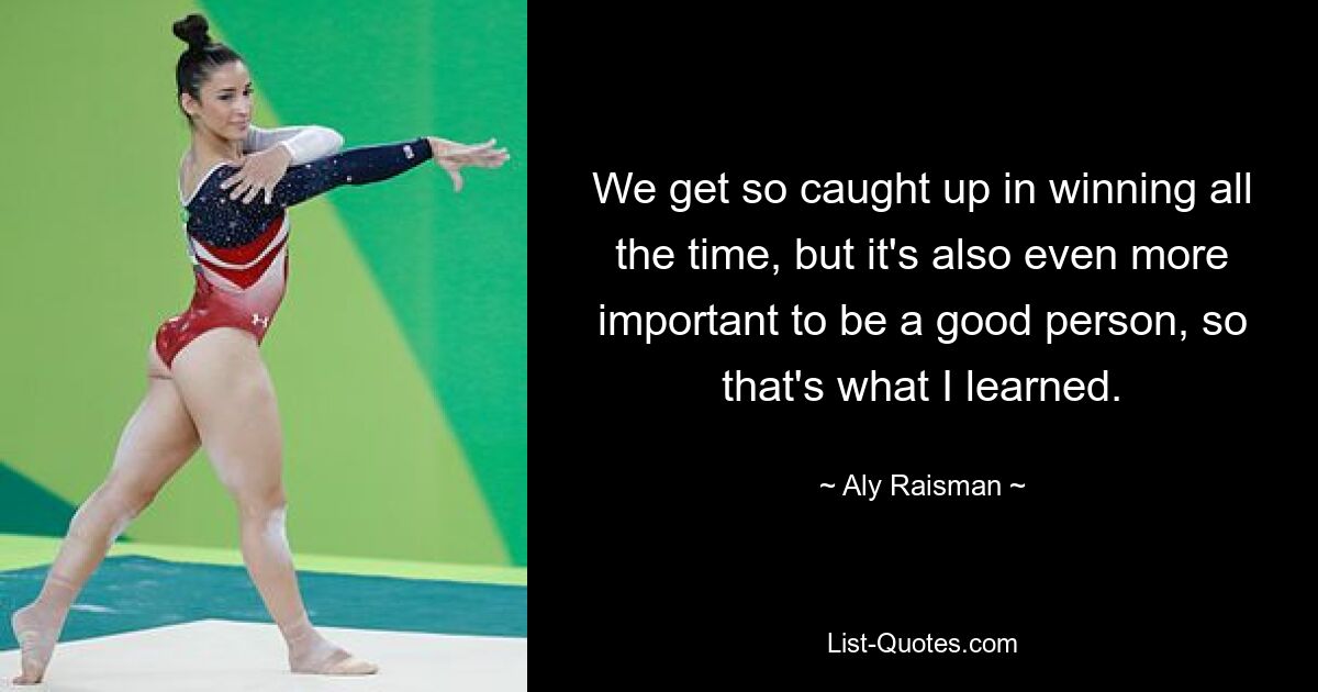 We get so caught up in winning all the time, but it's also even more important to be a good person, so that's what I learned. — © Aly Raisman