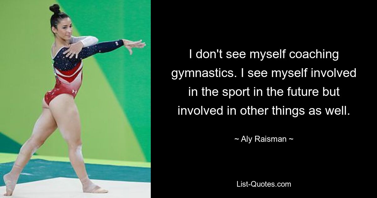 I don't see myself coaching gymnastics. I see myself involved in the sport in the future but involved in other things as well. — © Aly Raisman