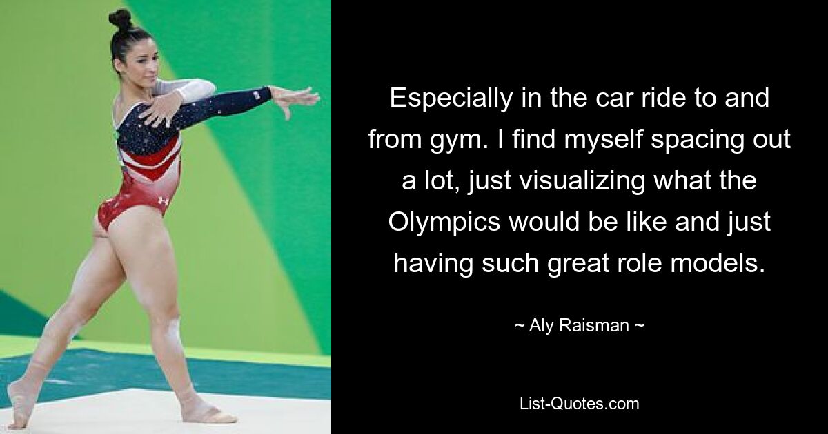 Especially in the car ride to and from gym. I find myself spacing out a lot, just visualizing what the Olympics would be like and just having such great role models. — © Aly Raisman