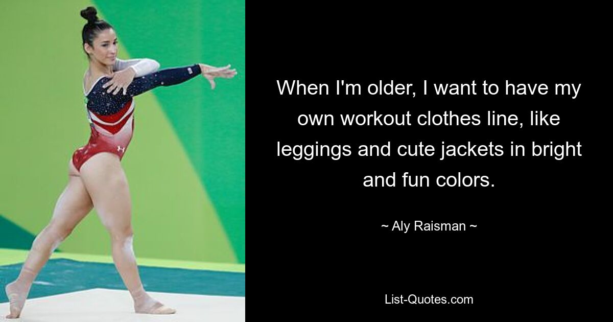 When I'm older, I want to have my own workout clothes line, like leggings and cute jackets in bright and fun colors. — © Aly Raisman