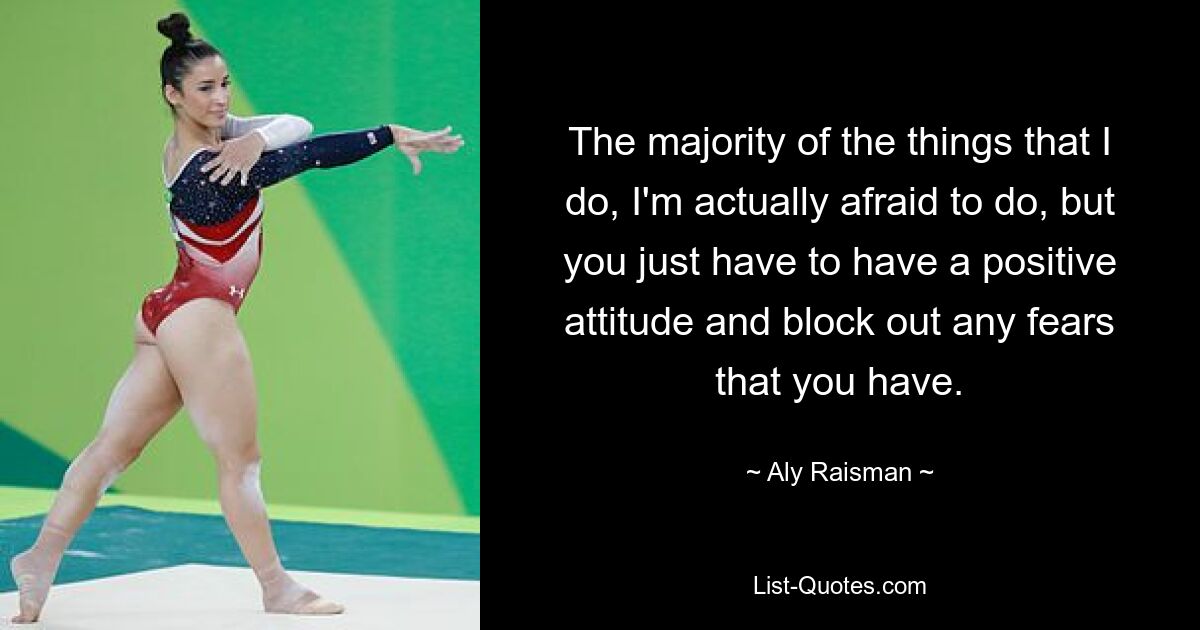 The majority of the things that I do, I'm actually afraid to do, but you just have to have a positive attitude and block out any fears that you have. — © Aly Raisman