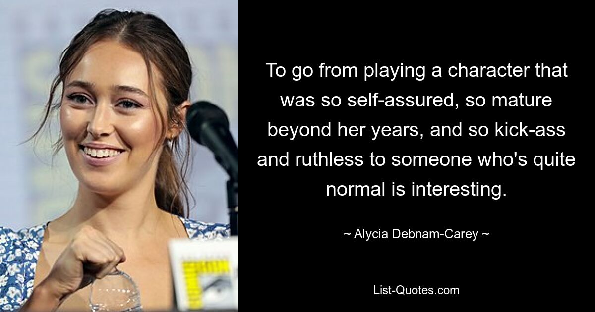 To go from playing a character that was so self-assured, so mature beyond her years, and so kick-ass and ruthless to someone who's quite normal is interesting. — © Alycia Debnam Carey