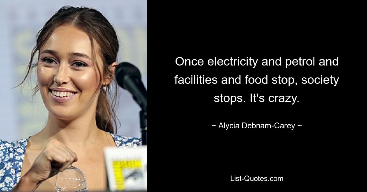 Once electricity and petrol and facilities and food stop, society stops. It's crazy. — © Alycia Debnam-Carey