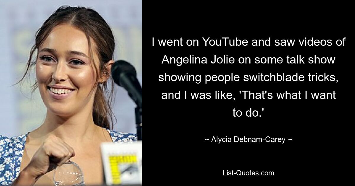 I went on YouTube and saw videos of Angelina Jolie on some talk show showing people switchblade tricks, and I was like, 'That's what I want to do.' — © Alycia Debnam-Carey