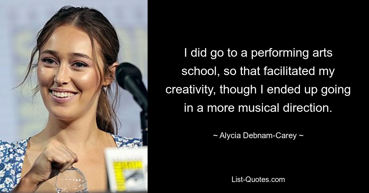 I did go to a performing arts school, so that facilitated my creativity, though I ended up going in a more musical direction. — © Alycia Debnam-Carey