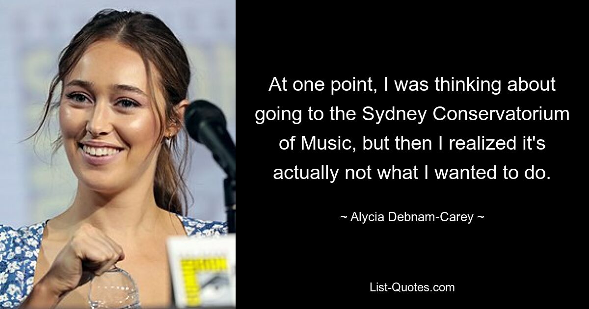 At one point, I was thinking about going to the Sydney Conservatorium of Music, but then I realized it's actually not what I wanted to do. — © Alycia Debnam-Carey