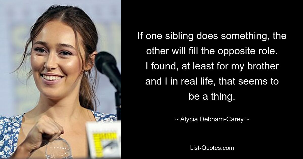 If one sibling does something, the other will fill the opposite role. I found, at least for my brother and I in real life, that seems to be a thing. — © Alycia Debnam-Carey