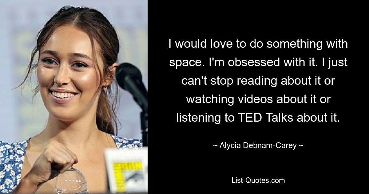 I would love to do something with space. I'm obsessed with it. I just can't stop reading about it or watching videos about it or listening to TED Talks about it. — © Alycia Debnam-Carey