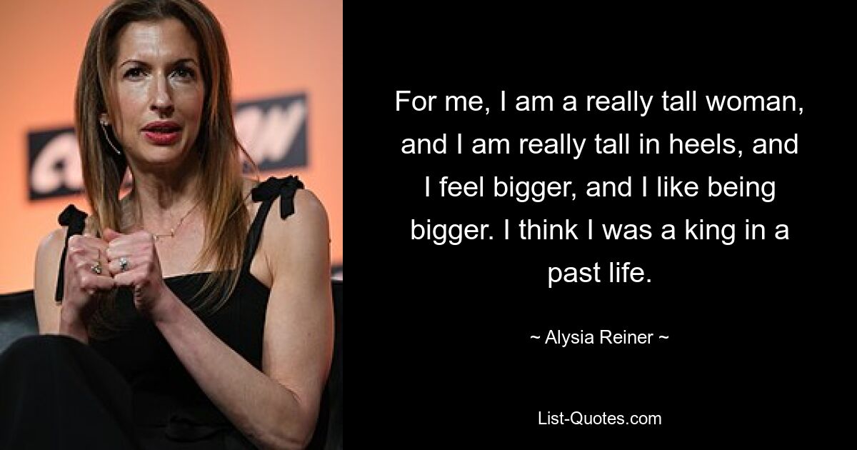 For me, I am a really tall woman, and I am really tall in heels, and I feel bigger, and I like being bigger. I think I was a king in a past life. — © Alysia Reiner