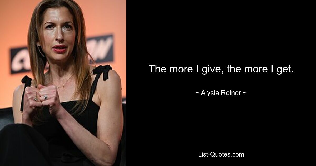 The more I give, the more I get. — © Alysia Reiner