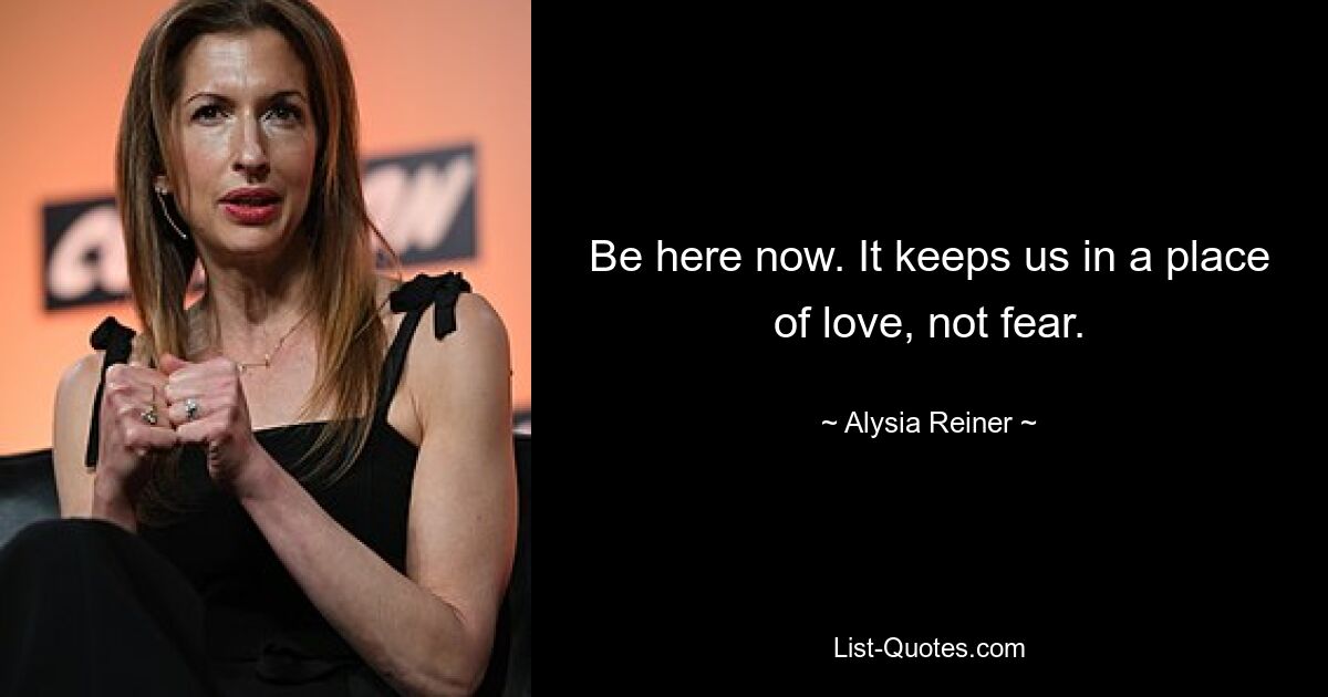 Be here now. It keeps us in a place of love, not fear. — © Alysia Reiner