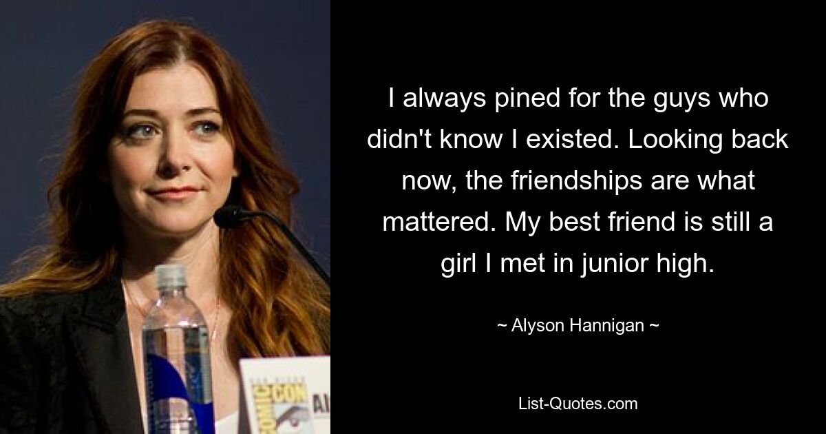 I always pined for the guys who didn't know I existed. Looking back now, the friendships are what mattered. My best friend is still a girl I met in junior high. — © Alyson Hannigan