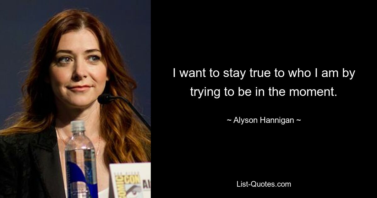 I want to stay true to who I am by trying to be in the moment. — © Alyson Hannigan