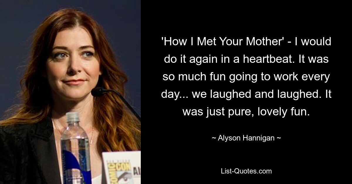 'How I Met Your Mother' - I would do it again in a heartbeat. It was so much fun going to work every day... we laughed and laughed. It was just pure, lovely fun. — © Alyson Hannigan