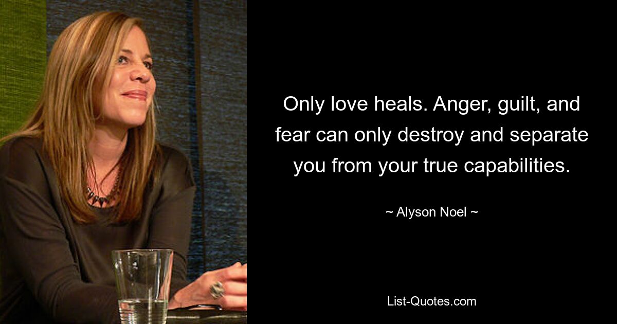 Only love heals. Anger, guilt, and fear can only destroy and separate you from your true capabilities. — © Alyson Noel