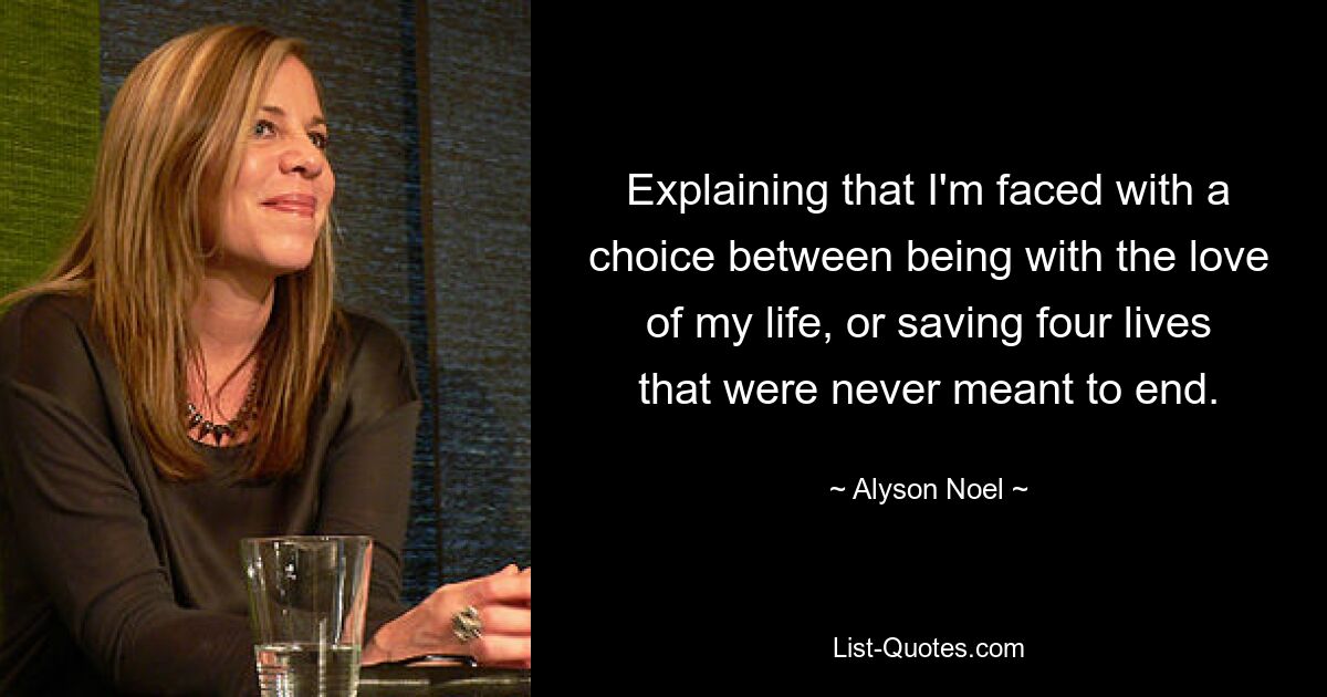 Explaining that I'm faced with a choice between being with the love of my life, or saving four lives that were never meant to end. — © Alyson Noel