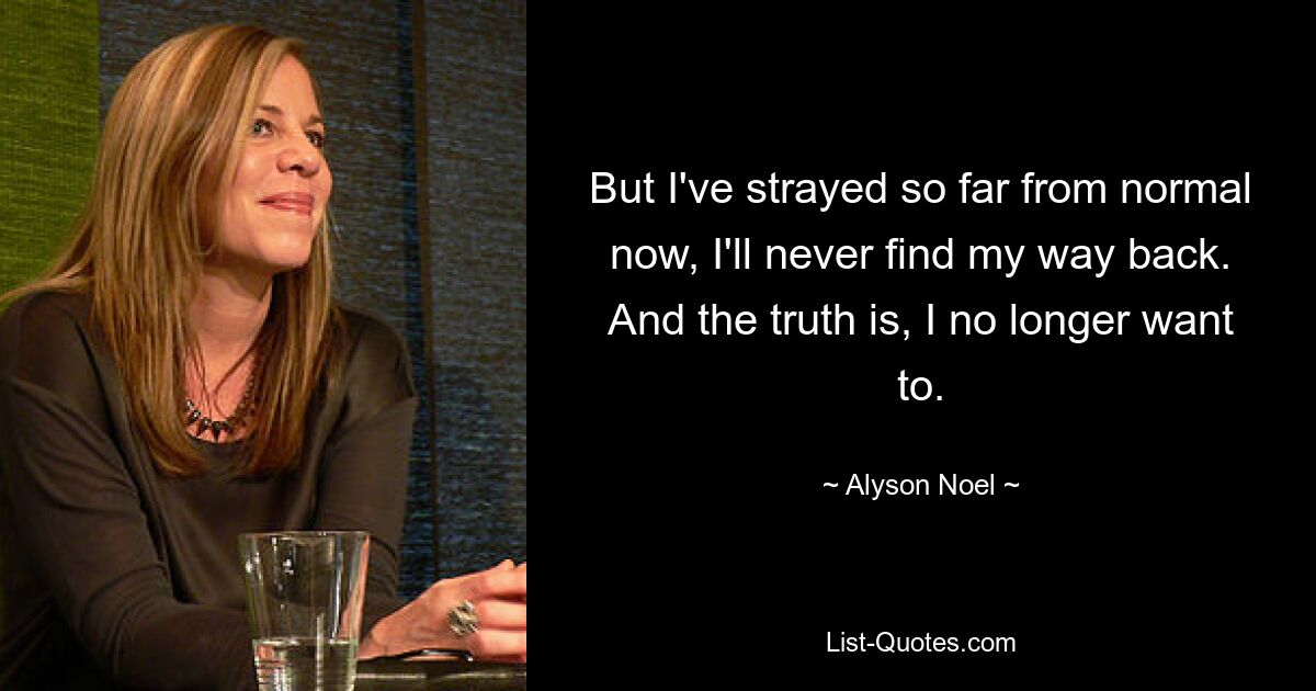 But I've strayed so far from normal now, I'll never find my way back. And the truth is, I no longer want to. — © Alyson Noel