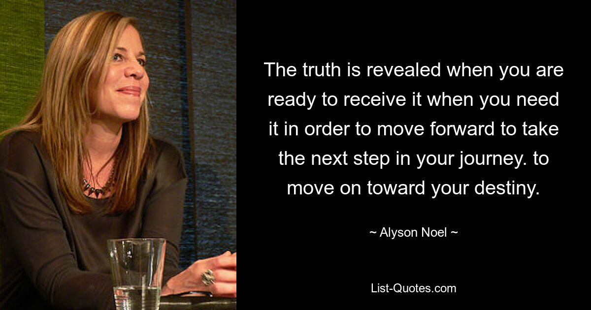 The truth is revealed when you are ready to receive it when you need it in order to move forward to take the next step in your journey. to move on toward your destiny. — © Alyson Noel