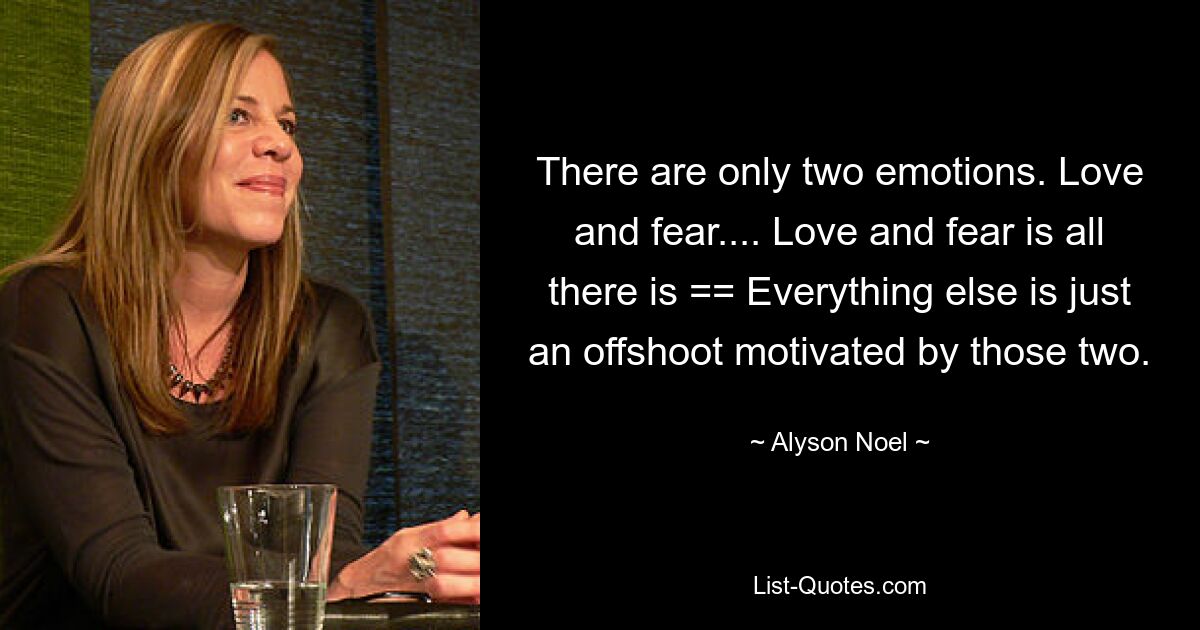 There are only two emotions. Love and fear.... Love and fear is all there is == Everything else is just an offshoot motivated by those two. — © Alyson Noel