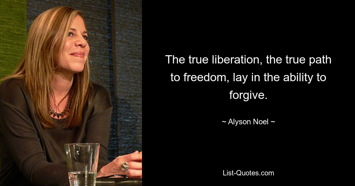 The true liberation, the true path to freedom, lay in the ability to forgive. — © Alyson Noel