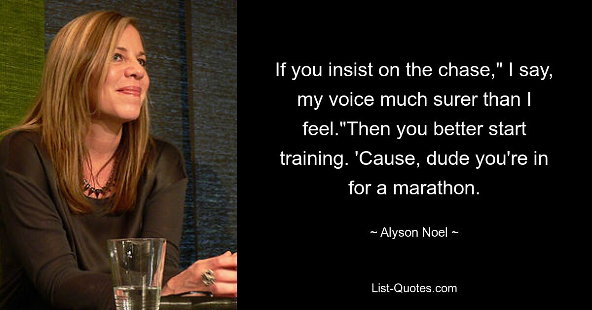 If you insist on the chase," I say, my voice much surer than I feel."Then you better start training. 'Cause, dude you're in for a marathon. — © Alyson Noel