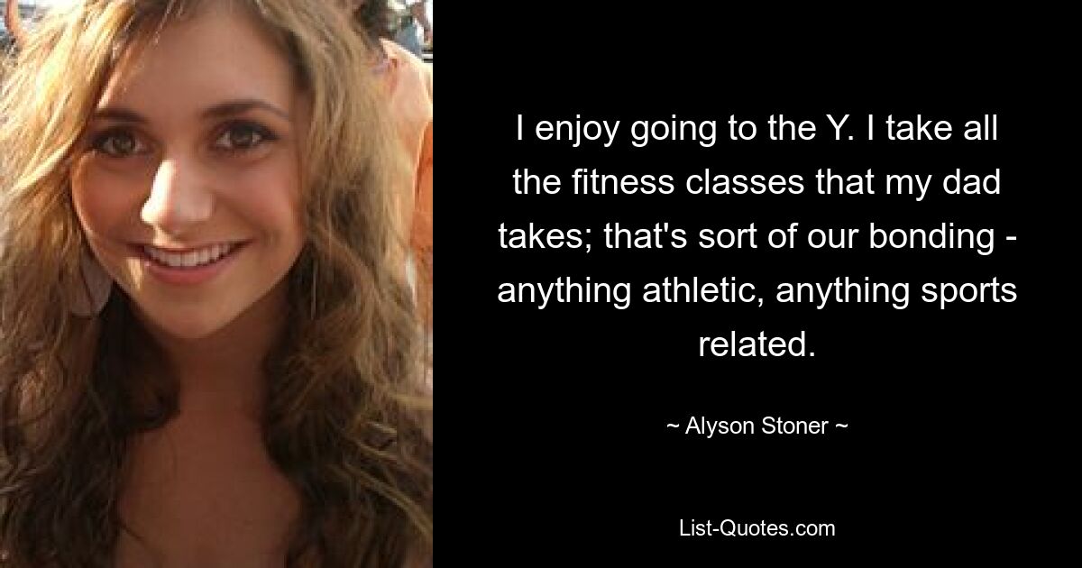 I enjoy going to the Y. I take all the fitness classes that my dad takes; that's sort of our bonding - anything athletic, anything sports related. — © Alyson Stoner