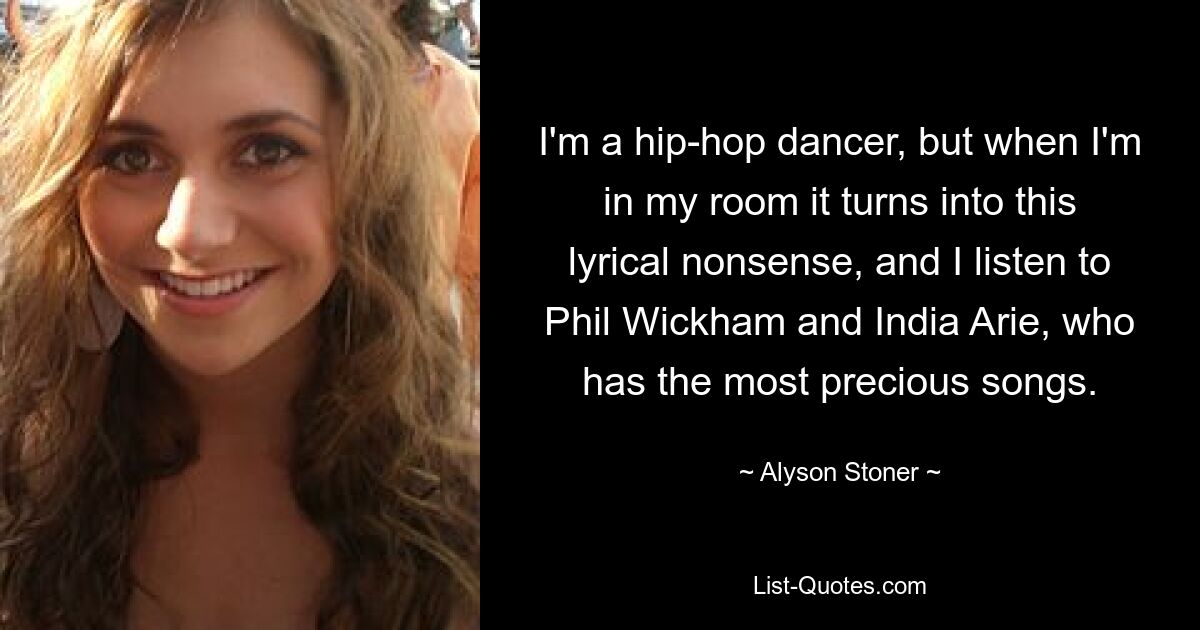 I'm a hip-hop dancer, but when I'm in my room it turns into this lyrical nonsense, and I listen to Phil Wickham and India Arie, who has the most precious songs. — © Alyson Stoner