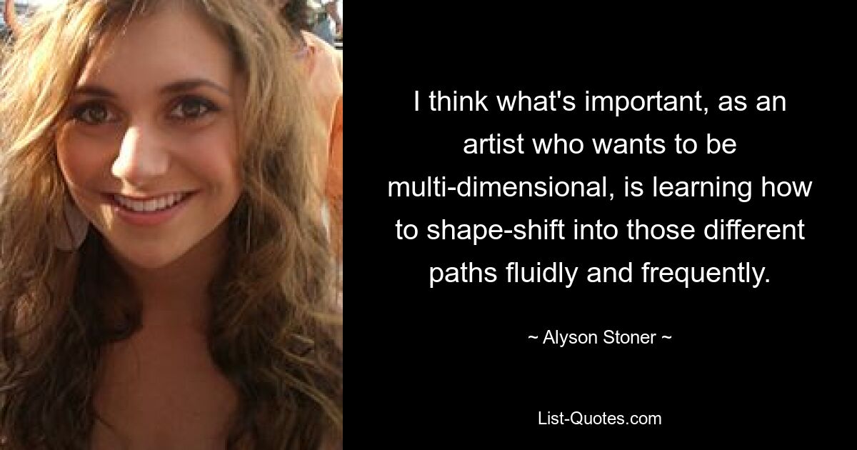 I think what's important, as an artist who wants to be multi-dimensional, is learning how to shape-shift into those different paths fluidly and frequently. — © Alyson Stoner