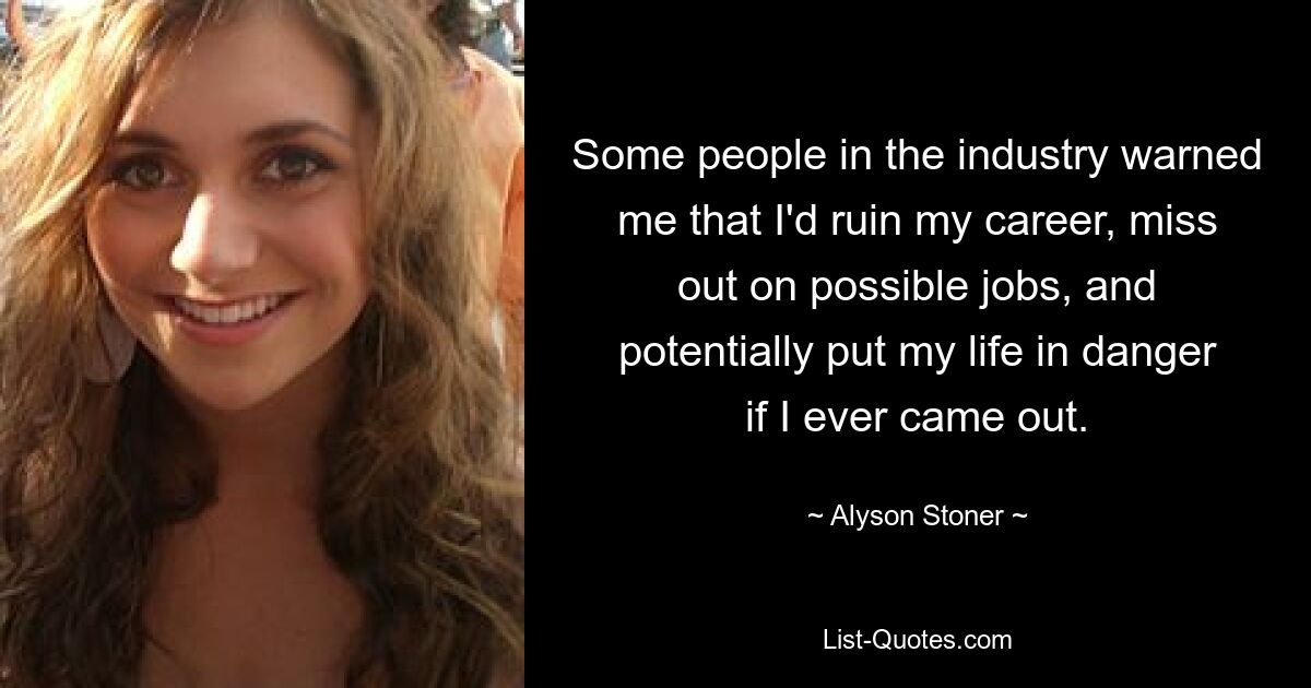 Some people in the industry warned me that I'd ruin my career, miss out on possible jobs, and potentially put my life in danger if I ever came out. — © Alyson Stoner