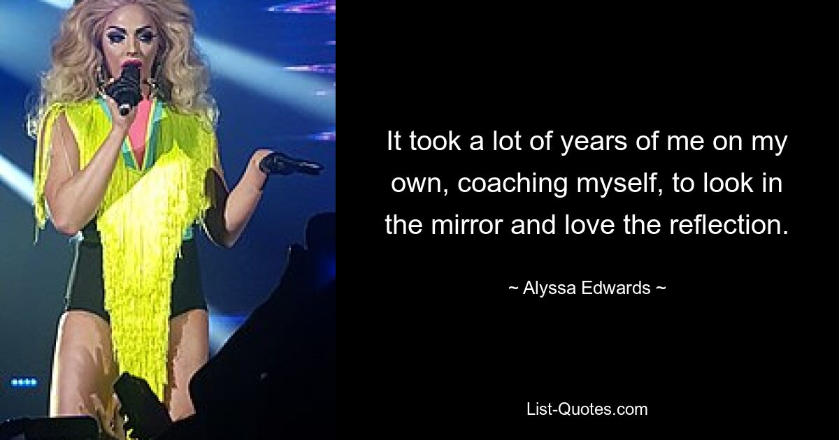 It took a lot of years of me on my own, coaching myself, to look in the mirror and love the reflection. — © Alyssa Edwards