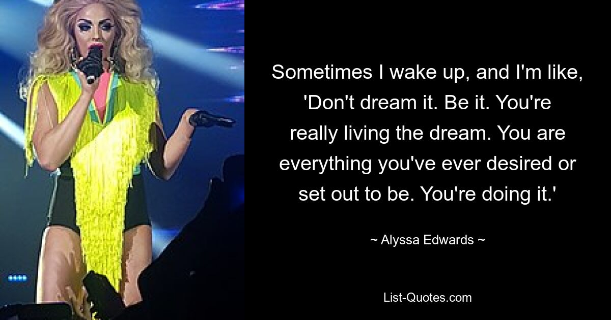 Sometimes I wake up, and I'm like, 'Don't dream it. Be it. You're really living the dream. You are everything you've ever desired or set out to be. You're doing it.' — © Alyssa Edwards