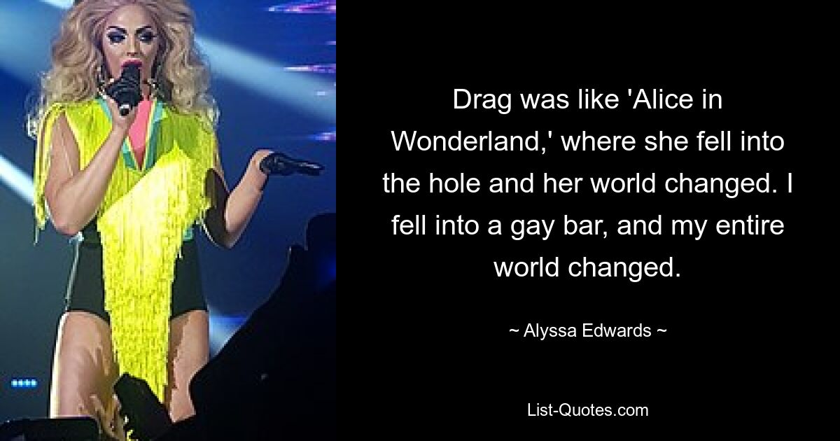 Drag was like 'Alice in Wonderland,' where she fell into the hole and her world changed. I fell into a gay bar, and my entire world changed. — © Alyssa Edwards