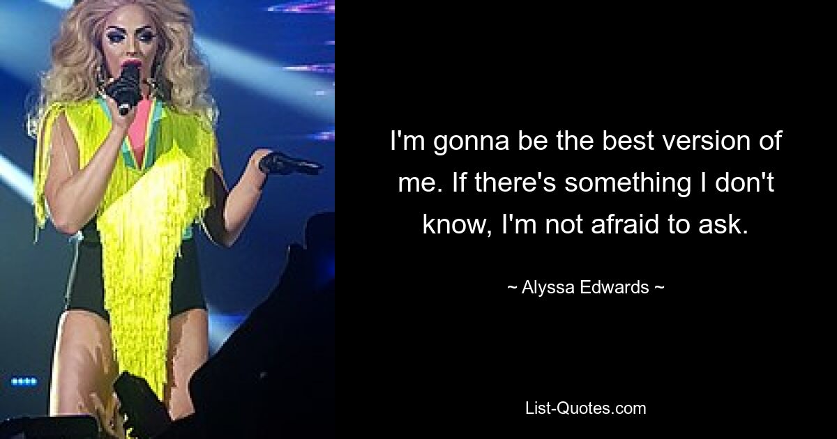 I'm gonna be the best version of me. If there's something I don't know, I'm not afraid to ask. — © Alyssa Edwards