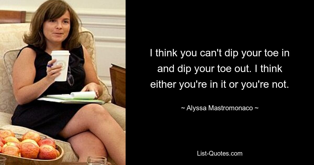 I think you can't dip your toe in and dip your toe out. I think either you're in it or you're not. — © Alyssa Mastromonaco