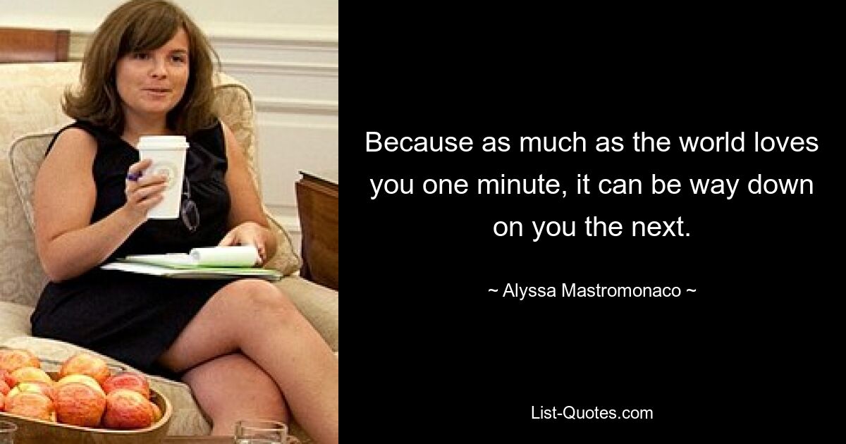 Because as much as the world loves you one minute, it can be way down on you the next. — © Alyssa Mastromonaco