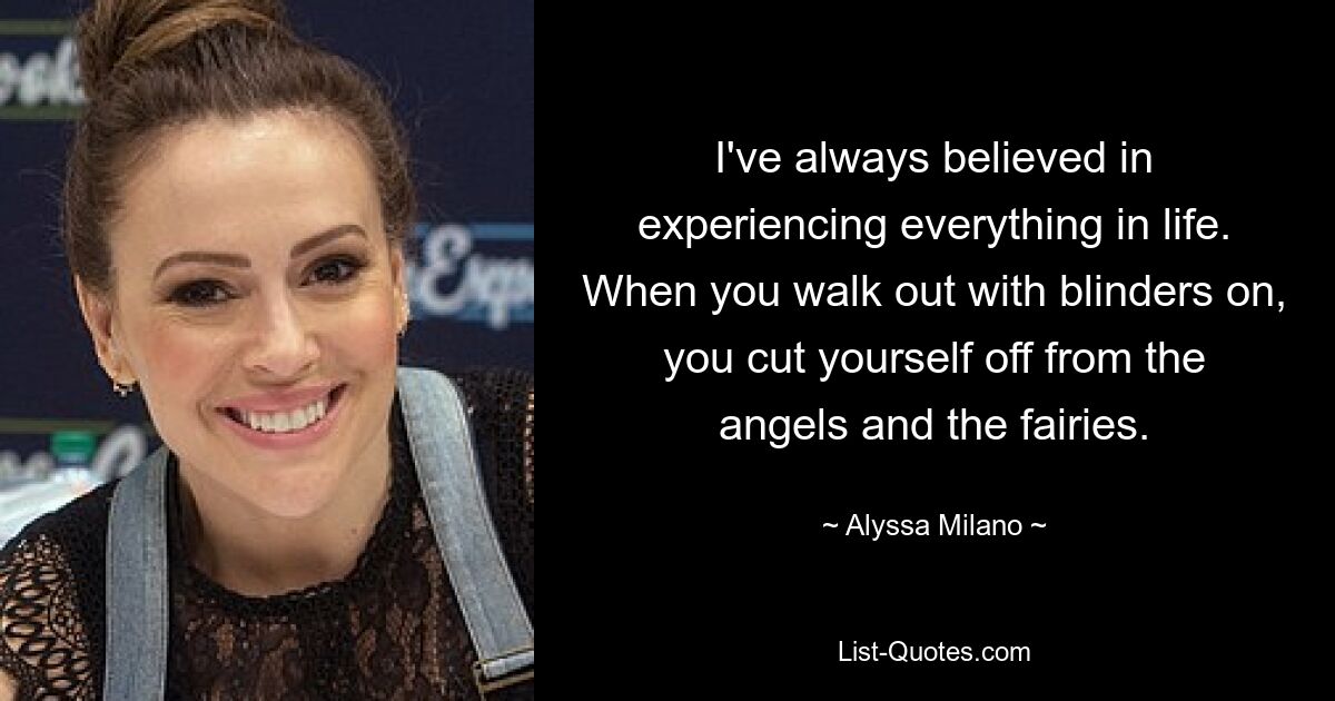 I've always believed in experiencing everything in life. When you walk out with blinders on, you cut yourself off from the angels and the fairies. — © Alyssa Milano