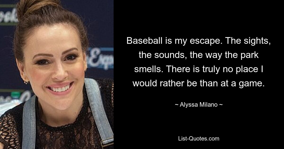 Baseball is my escape. The sights, the sounds, the way the park smells. There is truly no place I would rather be than at a game. — © Alyssa Milano