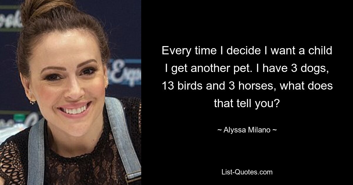 Every time I decide I want a child I get another pet. I have 3 dogs, 13 birds and 3 horses, what does that tell you? — © Alyssa Milano