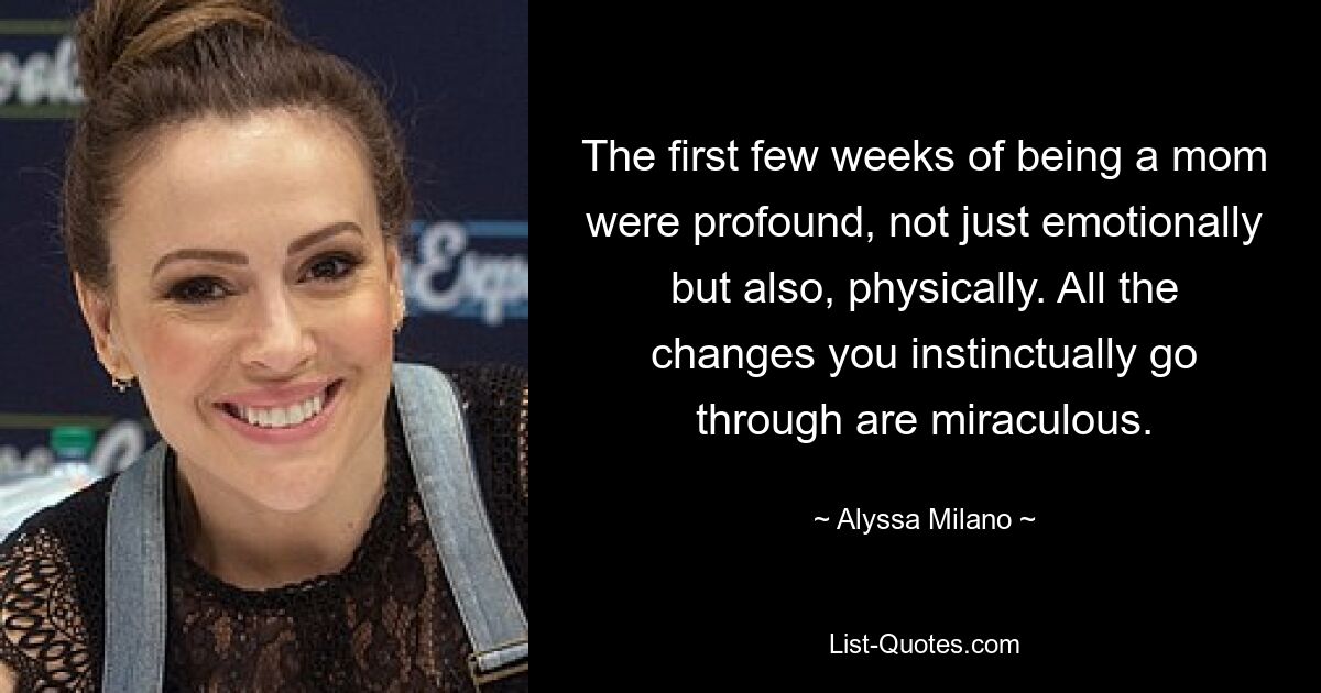 The first few weeks of being a mom were profound, not just emotionally but also, physically. All the changes you instinctually go through are miraculous. — © Alyssa Milano