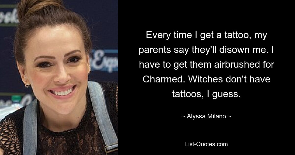 Every time I get a tattoo, my parents say they'll disown me. I have to get them airbrushed for Charmed. Witches don't have tattoos, I guess. — © Alyssa Milano