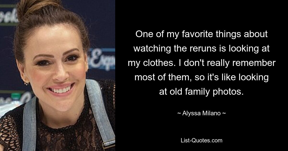 One of my favorite things about watching the reruns is looking at my clothes. I don't really remember most of them, so it's like looking at old family photos. — © Alyssa Milano