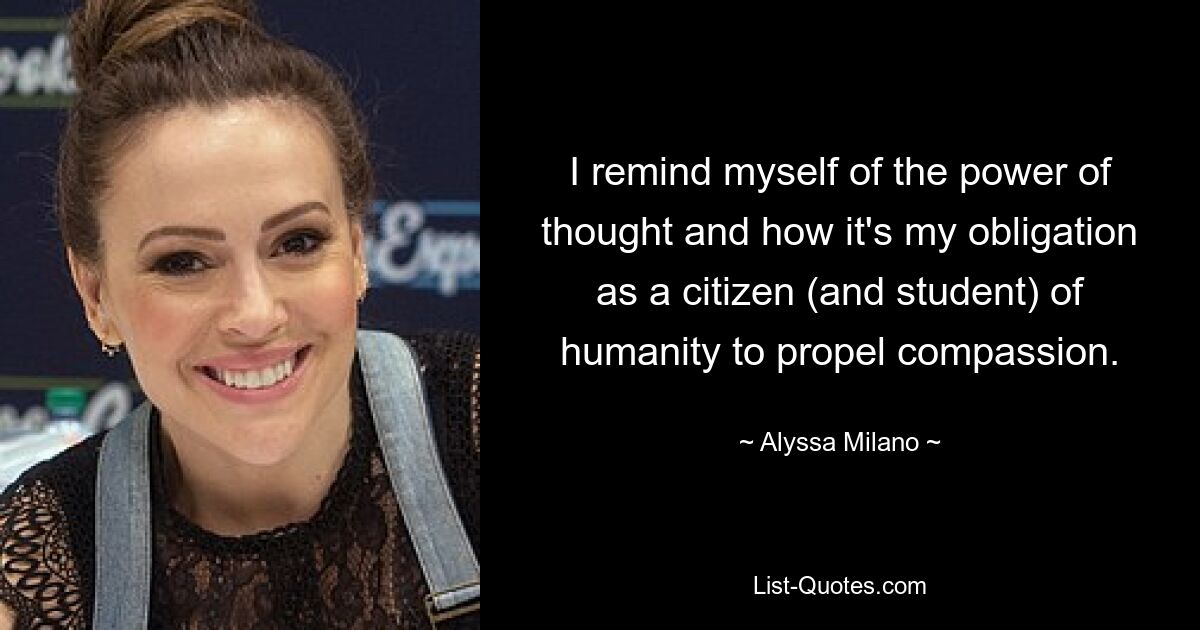 I remind myself of the power of thought and how it's my obligation as a citizen (and student) of humanity to propel compassion. — © Alyssa Milano