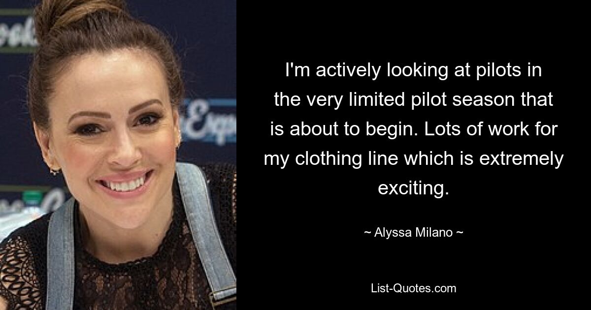 I'm actively looking at pilots in the very limited pilot season that is about to begin. Lots of work for my clothing line which is extremely exciting. — © Alyssa Milano