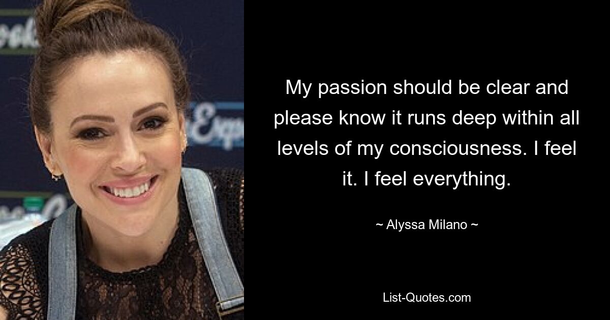 My passion should be clear and please know it runs deep within all levels of my consciousness. I feel it. I feel everything. — © Alyssa Milano