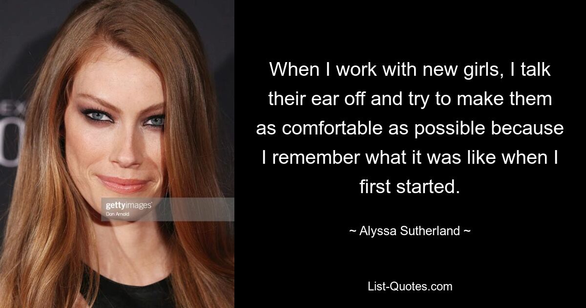 When I work with new girls, I talk their ear off and try to make them as comfortable as possible because I remember what it was like when I first started. — © Alyssa Sutherland