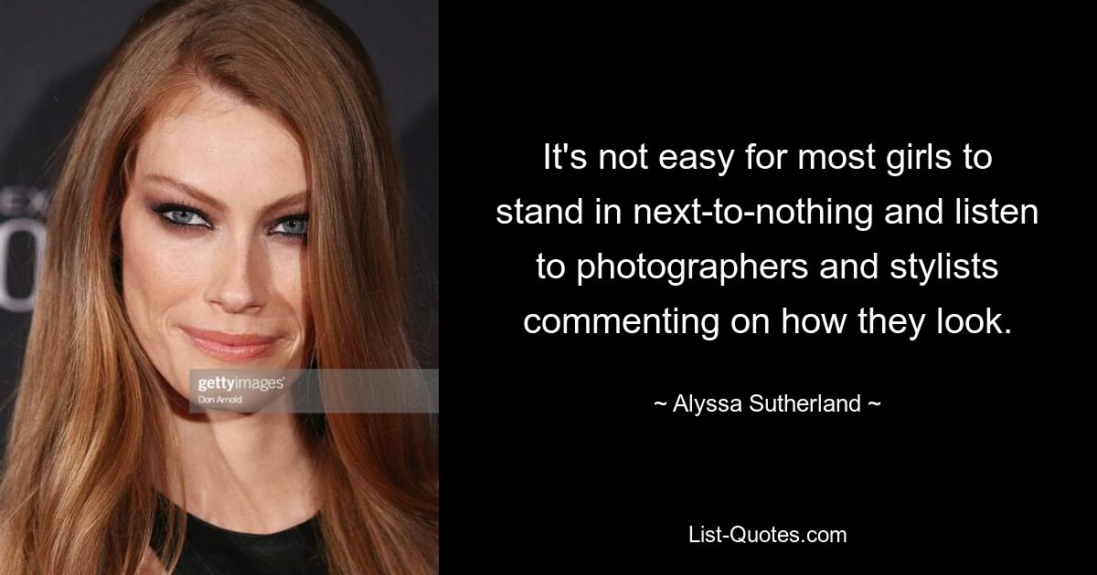 It's not easy for most girls to stand in next-to-nothing and listen to photographers and stylists commenting on how they look. — © Alyssa Sutherland