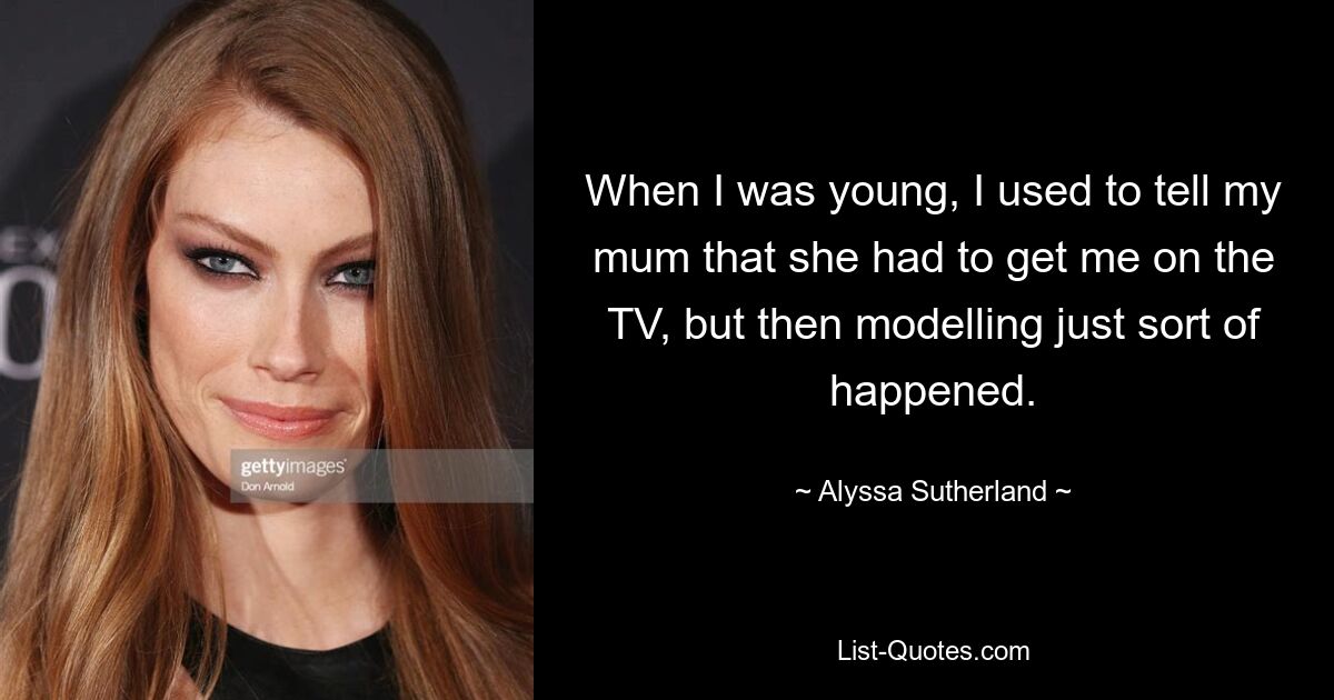 When I was young, I used to tell my mum that she had to get me on the TV, but then modelling just sort of happened. — © Alyssa Sutherland