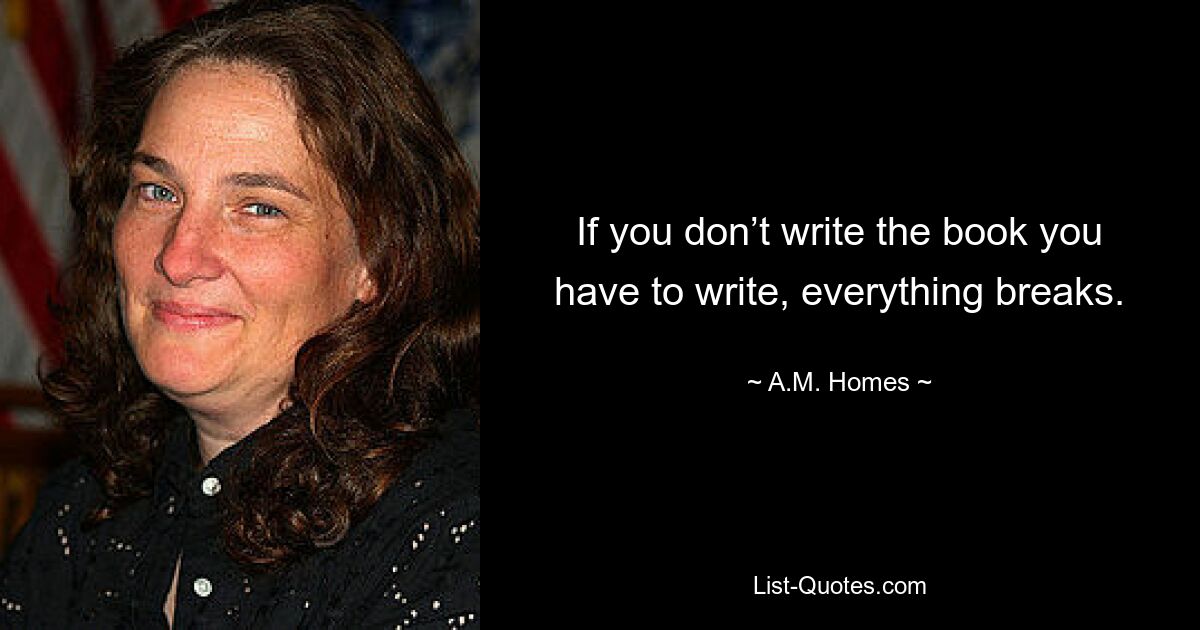 If you don’t write the book you have to write, everything breaks. — © A.M. Homes