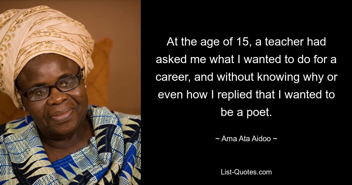 At the age of 15, a teacher had asked me what I wanted to do for a career, and without knowing why or even how I replied that I wanted to be a poet. — © Ama Ata Aidoo