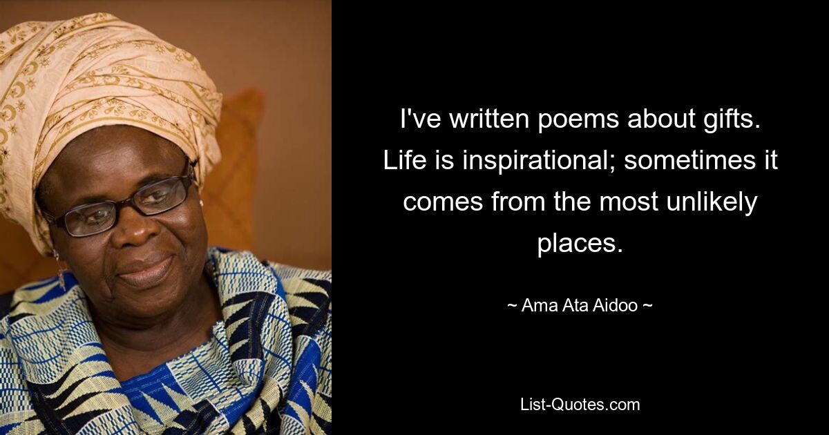 I've written poems about gifts. Life is inspirational; sometimes it comes from the most unlikely places. — © Ama Ata Aidoo